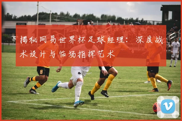 揭秘网易世界杯足球经理：深度战术设计与临场指挥艺术