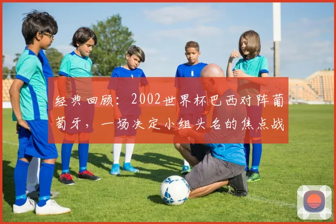 经典回顾：2002世界杯巴西对阵葡萄牙，一场决定小组头名的焦点战役