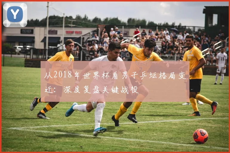 从2018年世界杯看男子乒坛格局变迁：深度复盘关键战役