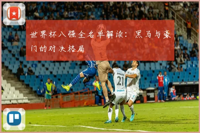 世界杯八强全名单解读:黑马与豪门的对决格局