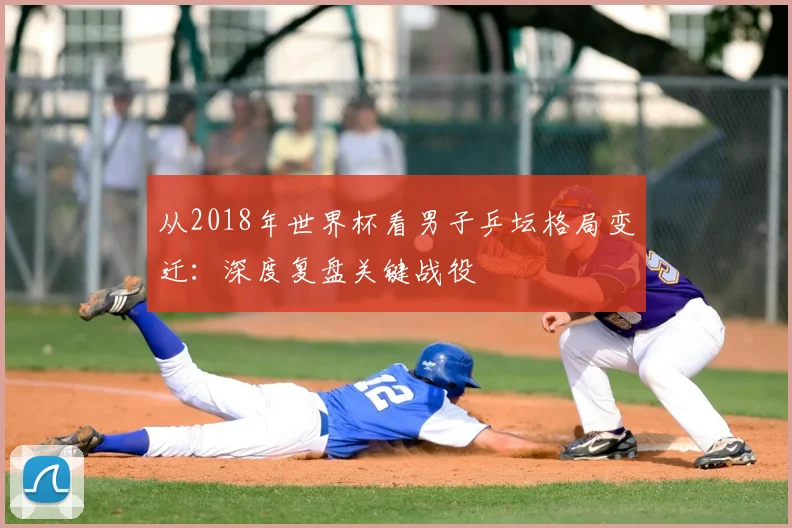 从2018年世界杯看男子乒坛格局变迁：深度复盘关键战役