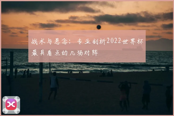 战术与悬念：专业剖析2022世界杯最具看点的几场对阵