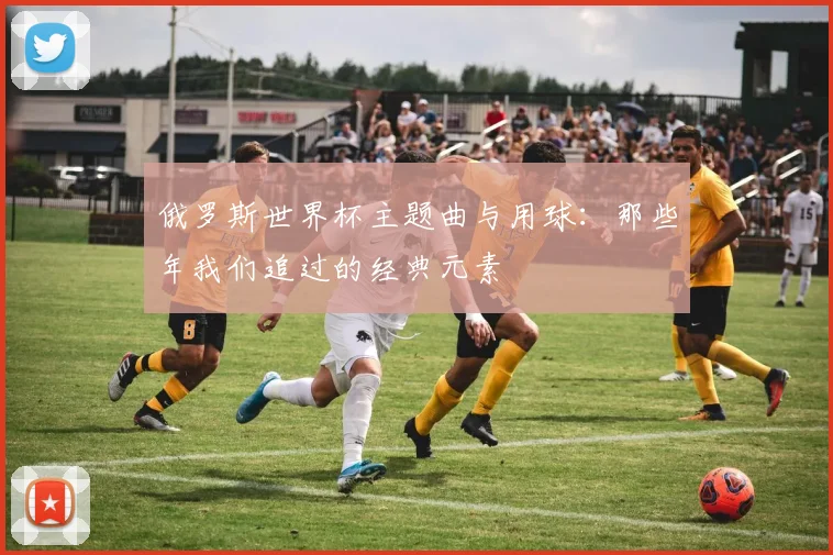 俄罗斯世界杯主题曲与用球：那些年我们追过的经典元素