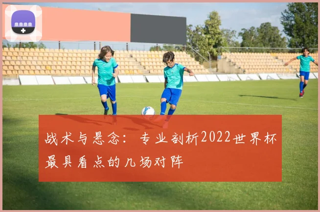 战术与悬念：专业剖析2022世界杯最具看点的几场对阵