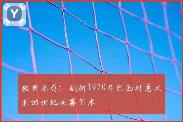经典永存：剖析1970年巴西对意大利的世纪决赛艺术