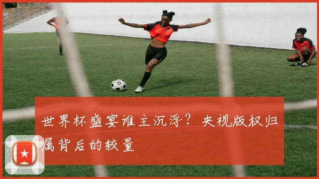 世界杯盛宴谁主沉浮？央视版权归属背后的较量