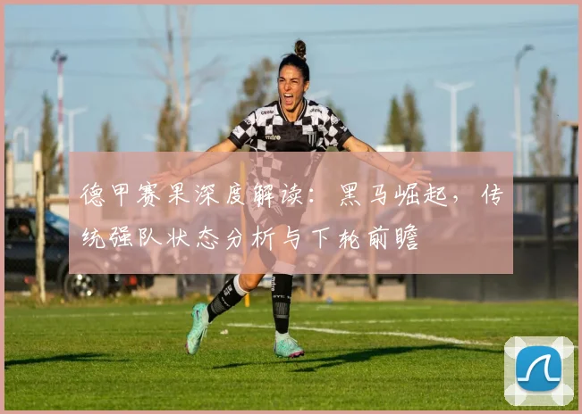 德甲赛果深度解读：黑马崛起，传统强队状态分析与下轮前瞻