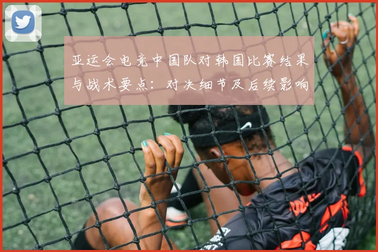 亚运会电竞中国队对韩国比赛结果与战术要点：对决细节及后续影响