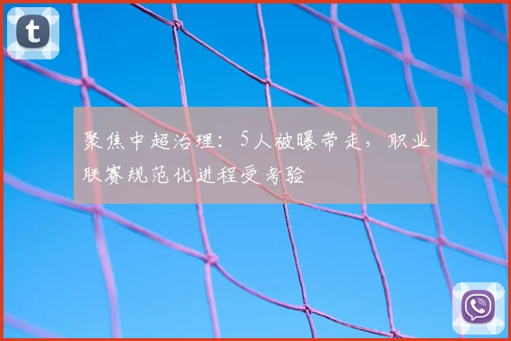 聚焦中超治理：5人被曝带走，职业联赛规范化进程受考验
