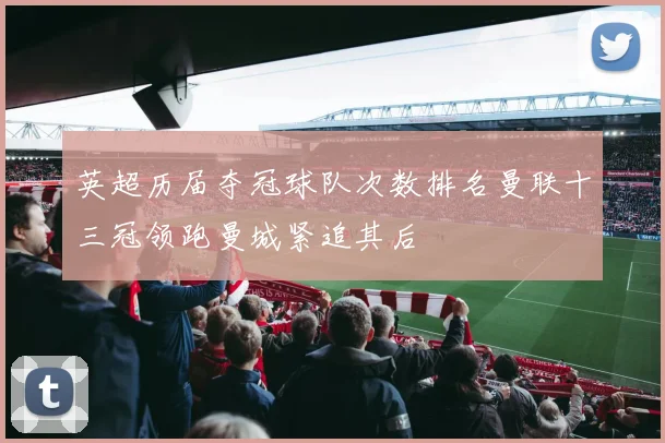 英超历届夺冠球队次数排名曼联十三冠领跑曼城紧追其后