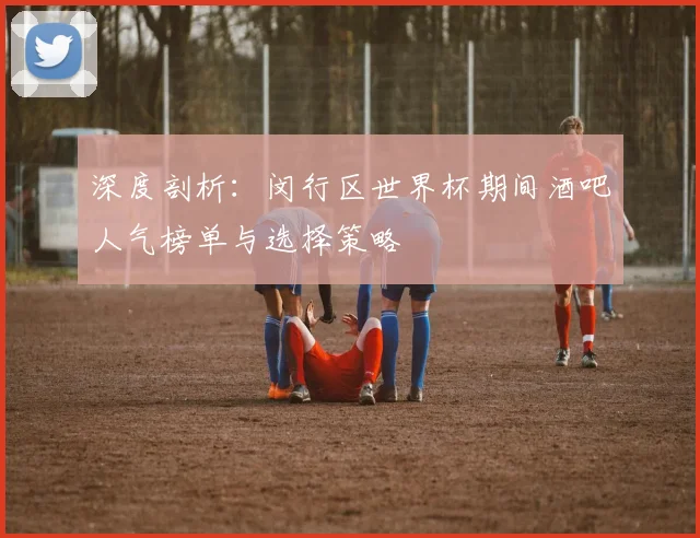 深度剖析：闵行区世界杯期间酒吧人气榜单与选择策略