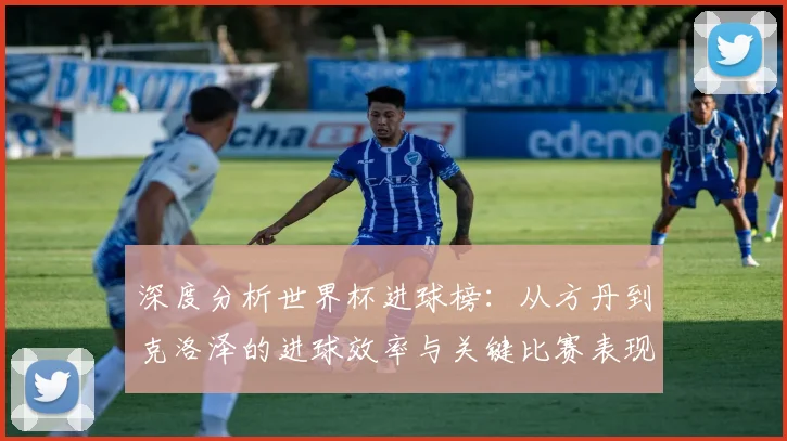 深度分析世界杯进球榜：从方丹到克洛泽的进球效率与关键比赛表现